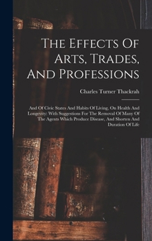 Hardcover The Effects Of Arts, Trades, And Professions: And Of Civic States And Habits Of Living, On Health And Longevity: With Suggestions For The Removal Of M Book