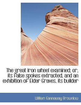 The Great Iron Wheel Examined; or, Its False Spokes Extracted, and an Exhibition of Elder Graves, It