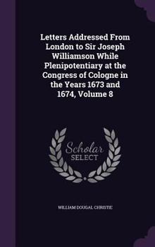 Hardcover Letters Addressed From London to Sir Joseph Williamson While Plenipotentiary at the Congress of Cologne in the Years 1673 and 1674, Volume 8 Book
