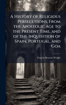 A History of Religious Persecutions, From the Apostolic Age to the Present Time, and of the Inquisition of Spain, Portugal, and Goa
