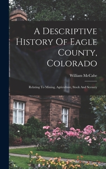 Hardcover A Descriptive History Of Eagle County, Colorado: Relating To Mining, Agriculture, Stock And Scenery Book