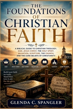 The Foundations of Christian Faith: A Biblical Guide to Christian Theology, God, Jesus Christ, the Holy Spirit, Salvation, Scripture, the Church, and