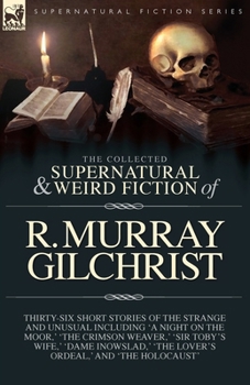 The Collected Supernatural and Weird Fiction of R. Murray Gilchrist: Thirty-Six Short Stories of the Strange and Unusual Including 'A Night on the ... ' 'The Lover's Ordeal, ' and 'The Holocaust'