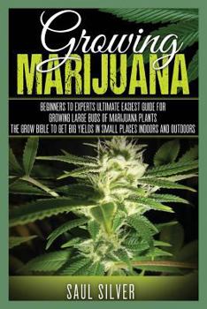 Marijuana: Growing Marijuana: Beginners to Experts Ultimate Easiest Guide for Growing Large Buds of Marijuana Plants.the Grow Bible to Get Big Yields in Small Places Indoors and Outdoors