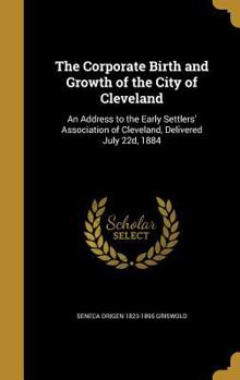 Hardcover The Corporate Birth and Growth of the City of Cleveland: An Address to the Early Settlers' Association of Cleveland, Delivered July 22d, 1884 Book