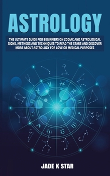 ASTROLOGY: The Ultimate Guide For Beginners on Zodiac and Astrological Signs, Methods and Techniques to Read the Stars and Discover More about Astrology for Love or Medical Purposes