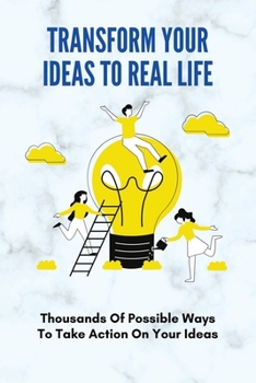 Paperback Transform Your Ideas To Real Life: Thousands Of Possible Ways To Take Action On Your Ideas: How To Transform Your Ideas To Real Life Experience Book