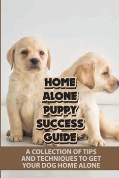 Home Alone Puppy Success Guide: A Collection Of Tips And Techniques To Get Your Dog Home Alone: How To Teach A Dog To Stay Home Alone
