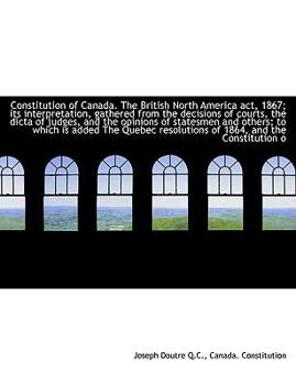 Constitution of Canada the British North America Act, 1867; Its Interpretation, Gathered from the D