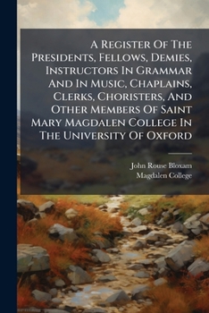 A Register Of The Presidents, Fellows, Demies, Instructors In Grammar And In Music, Chaplains, Clerks, Choristers, And Other Members Of Saint Mary Magdalen College In The University Of Oxford