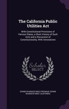 The California Public Utilities ACT: With Constitutional Provisions of Various States, a Short History of Such Acts and a Discussion of Constitutionality, with Annotations