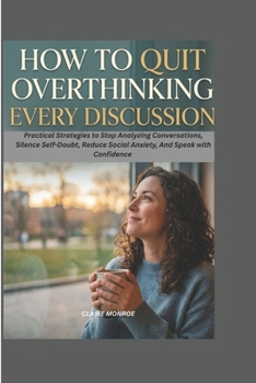 HOW TO QUIT OVERTHINKING EVERY DISCUSSION: Practical Strategies to Stop Analyzing Conversations, Silence Self-Doubt, Reduce Social Anxiety, and Speak with Confidence