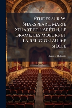 Etudes Sur W. Shakspeare, Marie Stuart Et l'Arétin: Le Drame, Les Mœurs Et La Religion Au XVIe Siècle