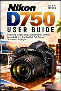 Nikon D750 USER GUIDE: Balancing the Shadows, Harnessing the 51-Point Focus Grid, and Crafting Rich Full-Frame Textures in Any Light