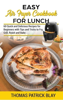 Easy Air Fryer Cookbook for Lunch: 60 Quick and Delicious Recipes for Beginners with Tips and Tricks to Fry, Grill, Roast and Bake