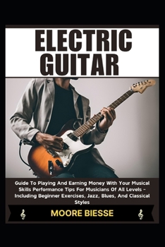 ELECTRIC GUITAR: Guide To Playing And Earning Money With Your Musical Skills Performance Tips For Musicians Of All Levels - Including Beginner Exercises, Jazz, Blues, And Classical Styles