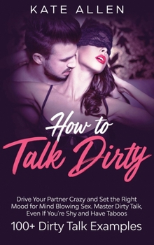 Hardcover How to Talk Dirty: Drive Your Partner Crazy And Set The Right Mood For Mind- Blowing Sex Master Dirty Talk, Even If You Are Shy And Have Book