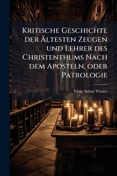 Kritische Geschichte Der Altesten Zeugen Und Lehrer Des Christenthums Nach Dem Aposteln, Oder Patrologie: Von Dr. Vitus Anton Winter ......