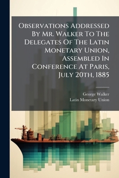 Observations Addressed by Mr. Walker to the Delegates of the Latin Monetary Union, Assembled in Conference at Paris, July 20th, 1885...