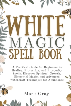 WHITE MAGIC SPELL BOOK: A Practical Guide for Beginners to Healing, Protection, and Prosperity Spells. Discover Spiritual Growth, Elemental Magic, and Advanced Witchcraft Techniques for Abundance