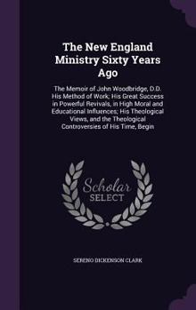 The New England Ministry Sixty Years Ago: The Memoir of John Woodbridge, D.D. His Method of Work; His Great Success in Powerful Revivals, in High Moral and Educational Influences; His Theological View