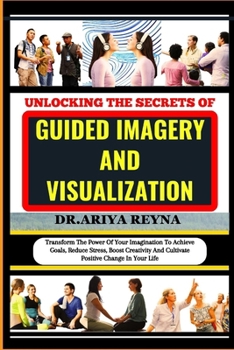 UNLOCKING THE SECRETS OF GUIDED IMAGERY AND VISUALIZATION: Transform The Power Of Your Imagination To Achieve Goals, Reduce Stress, Boost Creativity And Cultivate Positive Change In Your Life B0CP2PM4FK Book Cover