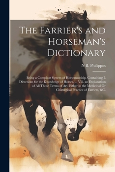 The Farrier's and Horseman's Dictionary: Being a Compleat System of Horsemanship. Containing I. Directions for the Knowledge of Horses, ... Viii. an Explanation of All Those Terms of Art, Either in th