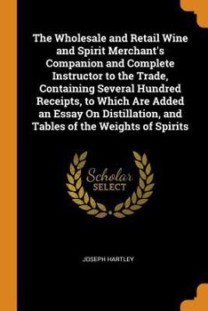 The Wholesale and Retail Wine and Spirit Merchant's Companion and Complete Instructor to the Trade, Containing Several Hundred Receipts, to Which Are ... and Tables of the Weights of Spirits