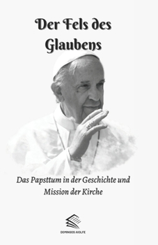 Der Fels des Glaubens: Das Papsttum in der Geschichte und Mission der Kirche