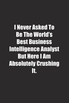 I Never Asked To Be The World's Best Business Intelligence Analyst But Here I Am Absolutely Crushing It.: Lined notebook