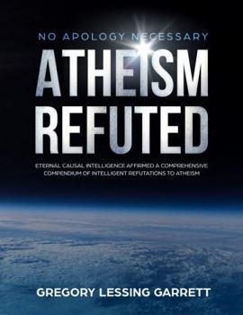 No Apology Necessary Atheism Refuted: Eternal Causal Intelligence Affirmed a Comprehensive Compendium of Intelligent Refutations to Atheism