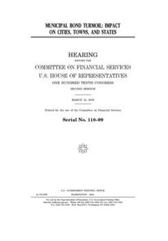 Municipal bond turmoil : impact on cities, towns, and states : hearing before the Committee on Financial Services, U.S. House of Representatives, One ... Congress, second session, March 12, 2008.