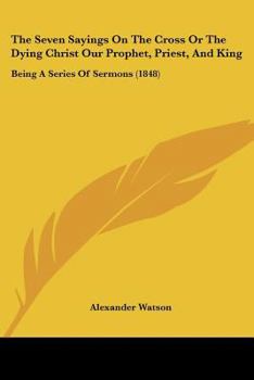 Paperback The Seven Sayings On The Cross Or The Dying Christ Our Prophet, Priest, And King: Being A Series Of Sermons (1848) Book