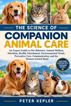 THE SCIENCE OF COMPANION ANIMAL CARE: An Expert Guide to Pet Behavior, Animal Welfare, Nutrition, Health, Enrichment, Environmental Needs, Preventive Care, Communication, and the Human-Animal Bond