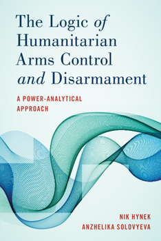 Hardcover The Logic of Humanitarian Arms Control and Disarmament: A Power-Analytical Approach Book