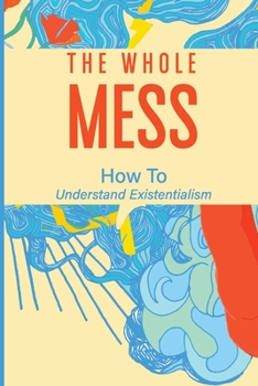 Paperback The Whole Mess: How To Understand Existentialism: The Synergy Of Existentialism Book