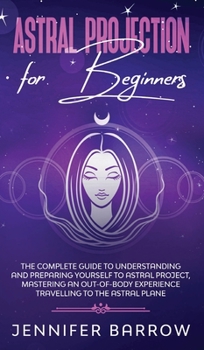Hardcover Astral Projection for Beginners: The Complete Guide to Understanding and Preparing Yourself to Astral Project, Mastering an Out-Of-Body Experience Tra Book