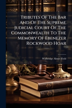 Tributes Of The Bar And Of The Supreme Judicial Court Of The Commonwealth To The Memory Of Ebenezer Rockwood Hoar: Together With The Proceedings Of ... Historical Society On February 14, 1895