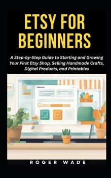 ETSY FOR BEGINNERS: A Step-by-Step Guide to Starting and Growing Your First Etsy Shop, Selling Handmade Crafts, Digital Products, and Printables