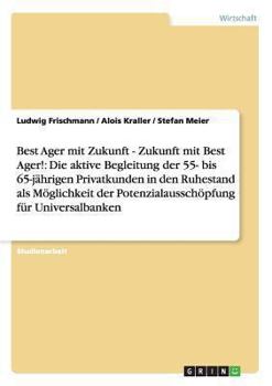 Best Ager Mit Zukunft - Zukunft Mit Best Ager! Potenzialaussch�pfung F�r Universalbanken Durch Aktive Betreuung Der 55- Bis 65-J�hrigen Privatkunden