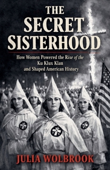 The Secret Sisterhood How Women Powered the Rise of the Ku Klux Klan and Shaped American History