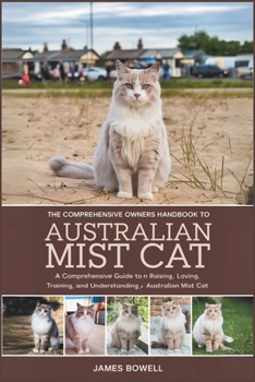 THE COMPREHENSIVE OWNERS HANDBOOK TO AUSTRALIAN MIST CAT: A COMPREHENSIVE GUIDE TO RAISING, LOVING,TRAINING, AND UNDERSTANDING YOUR AUSTRALIAN MIST CAT