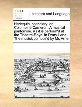 Harlequin Incendiary: or, Colombine Cameron: A Musical Pantomine; as it is perform'd at the Theatre-Royal in Drury-Lane, the musick compos'd by Mr. Arne