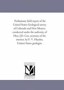 Preliminary field report of the United States Geological survey of Colorado and New Mexico, conducted under the authority of Hon. J.D. Cox, secretary ... by F. V. Hayden, Uniteet States geologist.