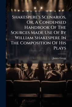 Shakespere's Scenarios, Or, a Condensed Handbook of the Sources Made Use of by William Shakespere in the Composition of His Plays: Newly Selected and Comp. Together with the Text of the Sources of Mac