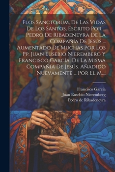 Flos Sanctorum, De Las Vidas De Los Santos, Escrito Por ... Pedro De Ribadeneyra De La Compañía De Jesús ... Aumentado De Muchas Por Los Pp. Juan ... Nuevamente ... Por El M....