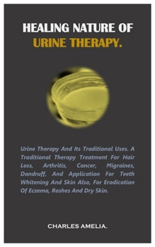 Healing Nature of Urine Therapy: URINE THERAPY AND ITS TRADITIONAL USES. A traditional therapy treatment for hair loss, Arthritis, Cancer, Migraines,