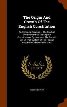 The Origin And Growth Of The English Constitution: An Historical Treatise ... The Gradual Development Of The English Constitutional System, And The Growth Out Of That System Of The Federal Republic Of