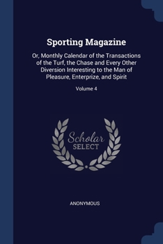 Sporting Magazine: Or, Monthly Calendar of the Transactions of the Turf, the Chase and Every Other Diversion Interesting to the Man of Pleasure, Enterprize, and Spirit, Volume 4