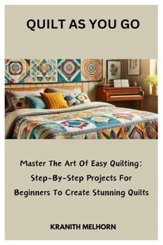 QUILT AS YOU GO: Master The Art Of Easy Quilting: Step-By-Step Projects For Beginners To Create Stunning Quilts